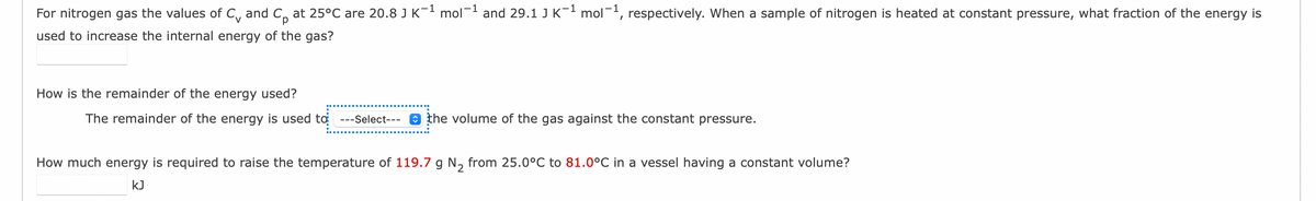 For nitrogen gas the values of C and C₁ at 25°C are 20.8 J K¯¹ mol-¹ and 29.1 J K¯¹ mol-¹, respectively. When a sample of nitrogen is heated at constant pressure, what fraction of the energy is
used to increase the internal energy of the gas?
How is the remainder of the energy used?
The remainder of the energy is used to ---Select--- the volume of the gas against the constant pressure.
How much energy is required to raise the temperature of 119.7 g N₂ from 25.0°C to 81.0°C in a vessel having a constant volume?
KJ