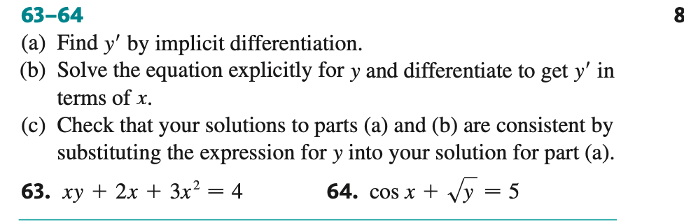 63-64
(a) Find y' by implicit differentiation.
(b) Solve the equation explicitly for y and differentiate to get y' in
terms of x.
(c) Check that your solutions to parts (a) and (b) are consistent by
substituting the expression for y into your solution for part (a).
63. xy + 2x + 3x²
64. cos x +
y = 5
=
4
&