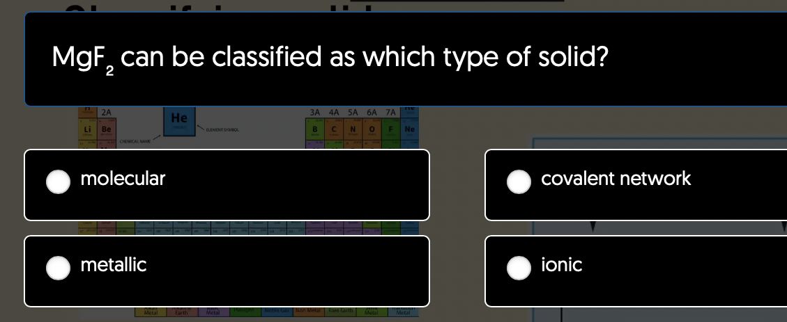 MgF₂ can be classified as which type of solid?
2
Li
2A
Be
CHEMICAL NAME
molecular
metallic
He
FLEMENT SYMBOL
Metal Earth Metal
3A 4A 5A 6A 7A
B
C
N 0 F
Ne
covalent network
ionic