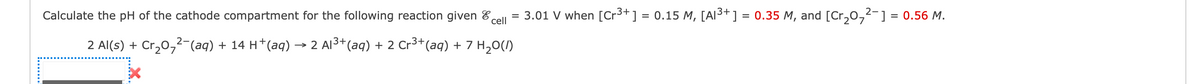 Calculate the pH of the cathode compartment for the following reaction given
cell
2 Al(s) + Cr₂0₂²-(aq) + 14 H*(aq) → 2 Al³+ (aq) + 2 Cr³+ (aq) + 7 H₂O(l)
=
2-
3.01 V when [Cr³+] = 0.15 M, [A1³+] = 0.35 M, and [Cr₂0₂²−] = 0.56 M.