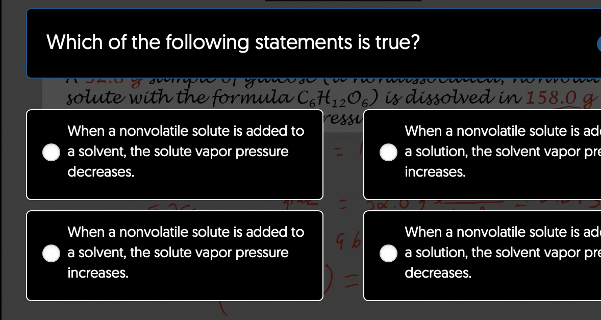 Which of the following statements is true?
7 2.0 y overryou up your lov rwrwgwnew, wrown
solute with the formula C6H₁2O6) is dissolved in 158.0 g
ressil
When a nonvolatile solute is added to
a solvent, the solute vapor pressure
decreases.
When a nonvolatile solute is added to
a solvent, the solute vapor pressure
increases.
96
When a nonvolatile solute is ad
a solution, the solvent vapor pre
increases.
22.0
When a nonvolatile solute is ad
a solution, the solvent vapor pre
decreases.