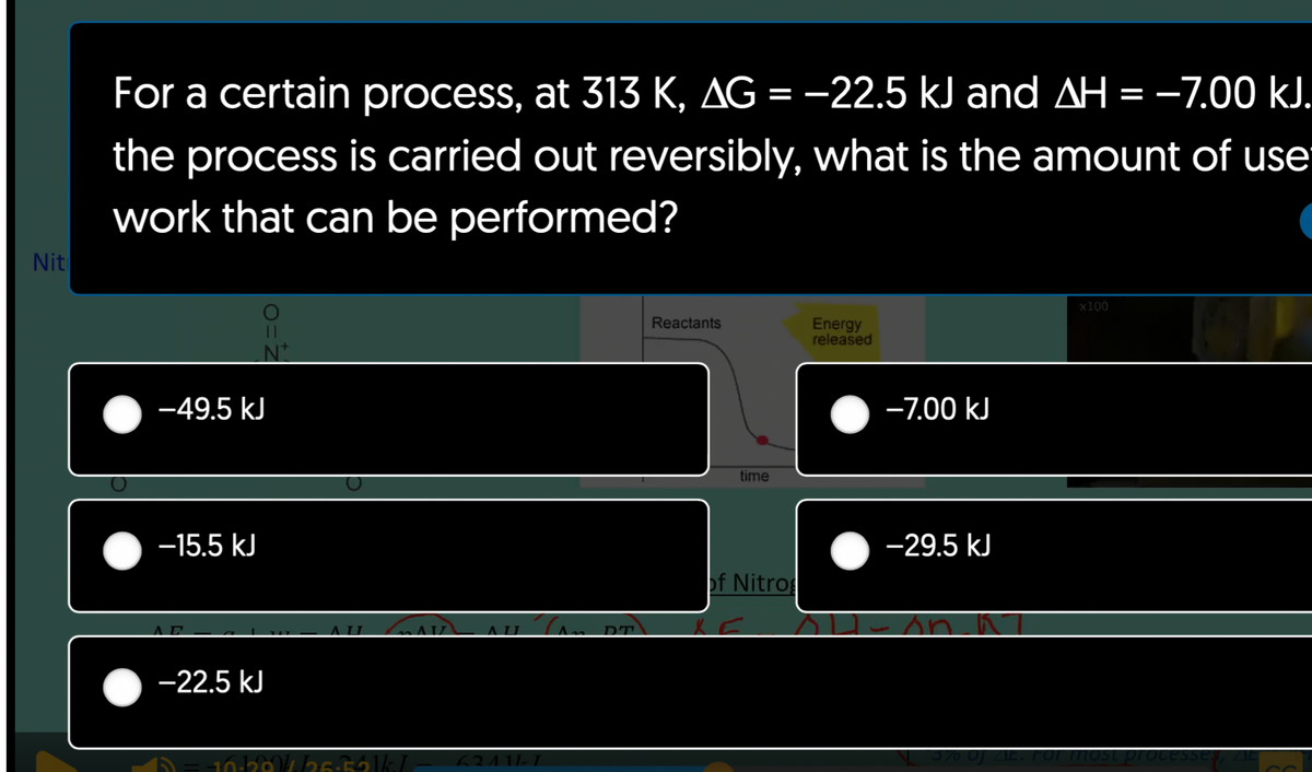 Nit
For a certain process, at 313 K, AG = −22.5 kJ and AH = -7.00 kJ.
the process is carried out reversibly, what is the amount of use
work that can be performed?
||
Nº
-49.5 kJ
-15.5 kJ
-22.5 kJ
II MAVZ
ALL
-10-328/4/26-34kL 62111-1
Can DT
Reactants
time
of Nitrog
Energy
released
-7.00 kJ
-29.5 kJ
x100