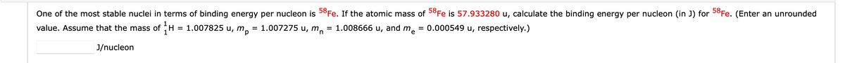 One of the most stable nuclei in terms of binding energy per nucleon is 58Fe. If the atomic mass of 58Fe is 57.933280 u, calculate the binding energy per nucleon (in J) for 58Fe. (Enter an unrounded
= 1.007275 u, mn = 1.008666 u,
and me
= 0.000549 u, respectively.)
value. Assume that the mass of H = 1.007825 u, mp
J/nucleon