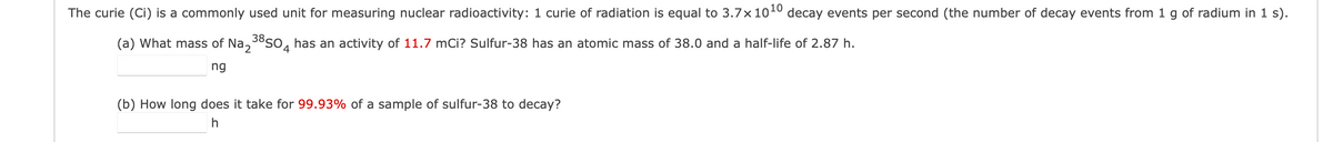 The curie (Ci) is a commonly used unit for measuring nuclear radioactivity: 1 curie of radiation is equal to 3.7×10¹0 decay events per second (the number of decay events from 1 g of radium in 1 s).
(a) What mass of Na₂³8SO has an activity of 11.7 mCi? Sulfur-38 has an atomic mass of 38.0 and a half-life of 2.87 h.
4
ng
(b) How long does it take for 99.93% of a sample of sulfur-38 to decay?
h