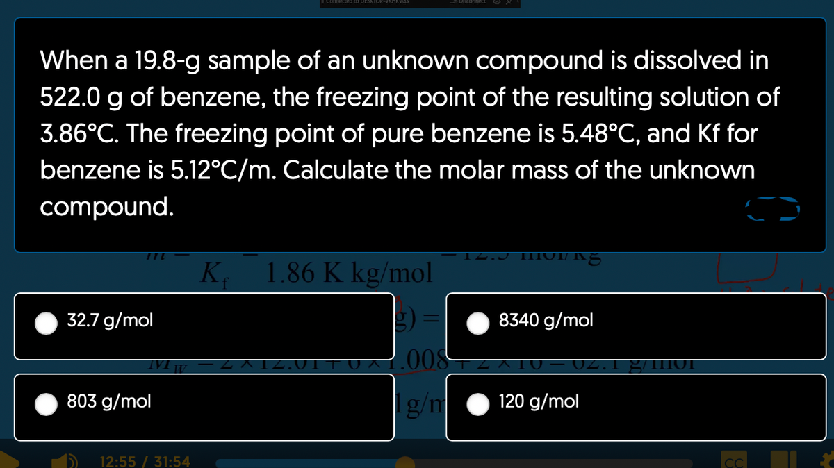 When a 19.8-g sample of an unknown compound is dissolved in
522.0 g of benzene, the freezing point of the resulting solution of
3.86°C. The freezing point of pure benzene is 5.48°C, and Kf for
benzene is 5.12°C/m. Calculate the molar mass of the unknown
compound.
32.7 g/mol
803 g/mol
12:55 / 31:54
Ke 1.86 K kg/mol
14.J THU"
IAS
8340 g/mol
008
g/n 120 g/mol
g/m1101
