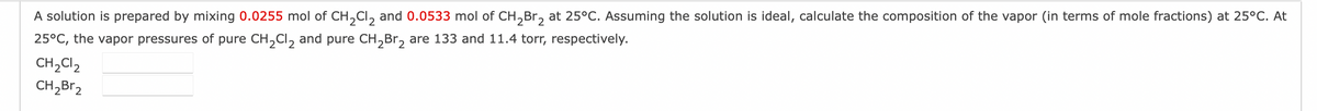 A solution is prepared by mixing 0.0255 mol of CH₂Cl₂ and 0.0533 mol of CH₂Br₂ at 25°C. Assuming the solution is ideal, calculate the composition of the vapor (in terms of mole fractions) at 25°C. At
25°C, the vapor pressures of pure CH₂Cl₂ and pure CH₂Br₂ are 133 and 11.4 torr, respectively.
CH₂Cl₂
CH₂Br₂