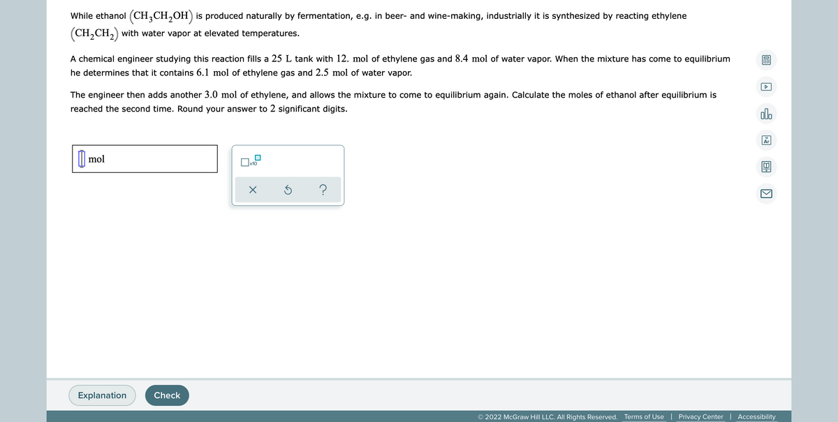 While ethanol (CH3CH₂OH) is produced naturally by fermentation, e.g. in beer- and wine-making, industrially it is synthesized by reacting ethylene
(CH₂CH₂) with water vapor at elevated temperatures.
A chemical engineer studying this reaction fills a 25 L tank with 12. mol of ethylene gas and 8.4 mol of water vapor. When the mixture has come to equilibrium
he determines that it contains 6.1 mol of ethylene gas and 2.5 mol of water vapor.
The engineer then adds another 3.0 mol of ethylene, and allows the mixture to come to equilibrium again. Calculate the moles of ethanol after equilibrium is
reached the second time. Round your answer to 2 significant digits.
olo
Ar
mol
x10
X
Ś
?
Explanation
© 2022 McGraw Hill LLC. All Rights Reserved. Terms of Use | Privacy Center | Accessibility
Check
0:
A
1