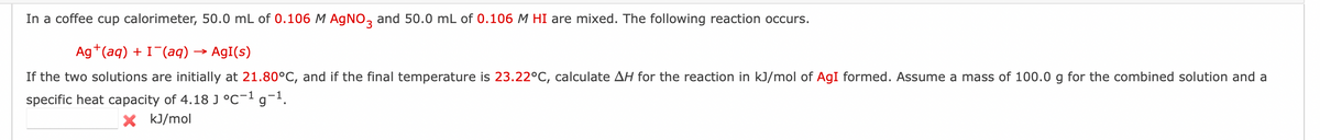 In a coffee cup calorimeter, 50.0 mL of 0.106 M AgNO3 and 50.0 mL of 0.106 M HI are mixed. The following reaction occurs.
Ag+ (aq) + I¯(aq) → AgI(s)
If the two solutions are initially at 21.80°C, and if the final temperature is 23.22°C, calculate AH for the reaction in kJ/mol of AgI formed. Assume a mass of 100.0 g for the combined solution and a
specific heat capacity of 4.18 J °C-¹ g-¹.
X kJ/mol