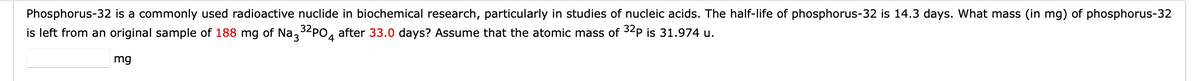 Phosphorus-32 is a commonly used radioactive nuclide in biochemical research, particularly in studies of nucleic acids. The half-life of phosphorus-32 is 14.3 days. What mass (in mg) of phosphorus-32
is left from an original sample of 188 mg of Na3 32PO4 after 33.0 days? Assume that the atomic mass of ³2p is 31.974 u.
mg