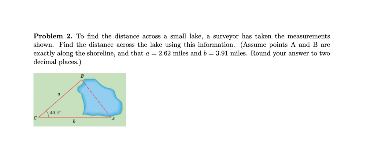 Problem 2. To find the distance across a small lake, a surveyor has taken the measurements
shown. Find the distance across the lake using this information. (Assume points A and B are
exactly along the shoreline, and that a = 2.62 miles and b = 3.91 miles. Round your answer to two
decimal places.)
B
40.3°
C
A
b