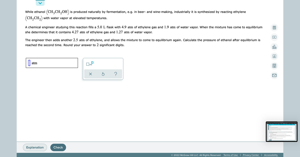 While ethanol (CH3CH₂OH) is produced naturally by fermentation, e.g. in beer- and wine-making, industrially it is synthesized by reacting ethylene
(CH₂CH₂) with water vapor at elevated temperatures.
A chemical engineer studying this reaction fills a 5.0 L flask with 4.9 atm of ethylene gas and 1.9 atm of water vapor. When the mixture has come to equilibrium
she determines that it contains 4.27 atm of ethylene gas and 1.27 atm of water vapor.
The engineer then adds another 2.5 atm of ethylene, and allows the mixture to come to equilibrium again. Calculate the pressure of ethanol after equilibrium is
reached the second time. Round your answer to 2 significant digits.
000
Ar
[ atm
x10
X
S
?
Explanation
© 2022 McGraw Hill LLC. All Rights Reserved. Terms of Use | Privacy Center | Accessibility
Check
0
A
1
