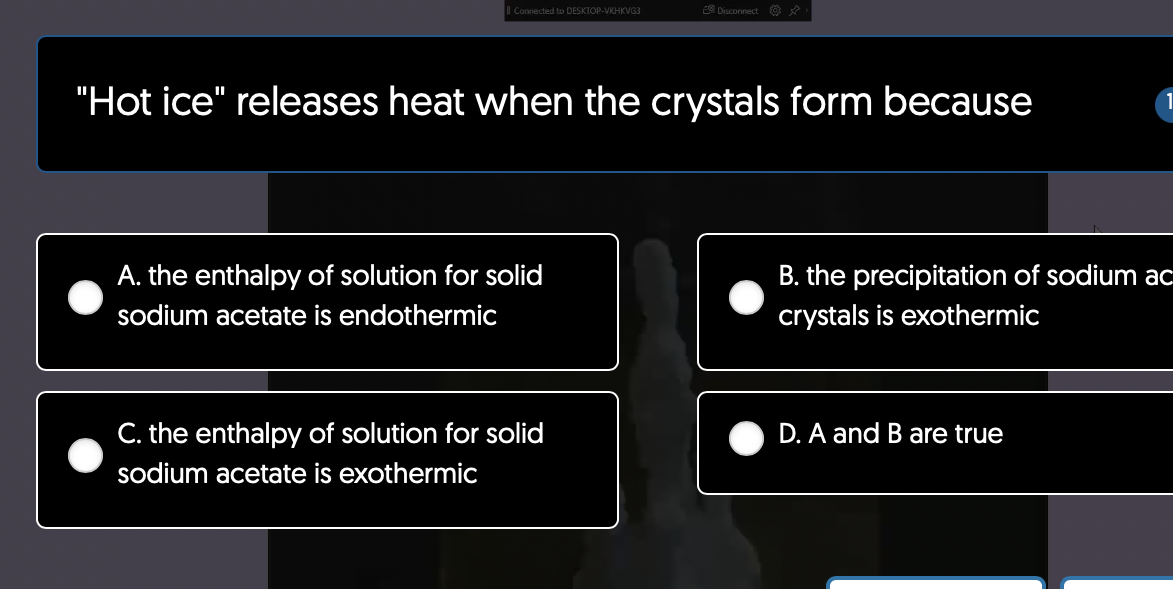 Il Connected to DESKTOP-VKHKVG3
"Hot ice" releases heat when the crystals form because
A. the enthalpy of solution for solid
sodium acetate is endothermic
Disconnect
C. the enthalpy of solution for solid
sodium acetate is exothermic
B. the precipitation of sodium ac
crystals is exothermic
D. A and B are true