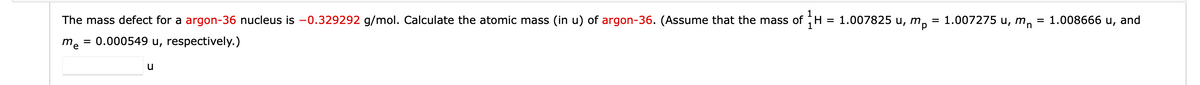 The mass defect for a argon-36 nucleus is -0.329292 g/mol. Calculate the atomic mass (in u) of argon-36. (Assume that the mass of H = 1.007825 u, m₂ = 1.007275 u, m = 1.008666 u, and
me = 0.000549 u, respectively.)
u