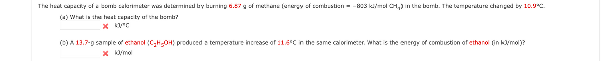 The heat capacity of bomb calorimeter was determined by burning 6.87 g of methane (energy of combustion = −803 kJ/mol CH4) in the bomb. The temperature changed by 10.9°C.
(a) What is the heat capacity of the bomb?
X kJ/°C
(b) A 13.7-g sample of ethanol (C₂H5OH) produced a temperature increase of 11.6°C in the same calorimeter. What is the energy of combustion of ethanol (in kJ/mol)?
kJ/mol