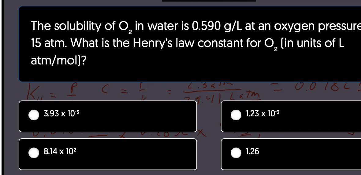 The solubility of O₂ in water is 0.590 g/L at an oxygen pressure
15 atm. What is the Henry's law constant for O₂ (in units of L
atm/mol)?
2
3.93 x 10-3
8.14 x 10²
с
Lisaim
27.41 Latm
1.23 x 10-³
1.26
0.0182: