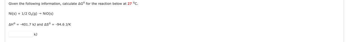 Given the following information, calculate AGO for the reaction below at 27 °C.
Ni(s) + 1/2O₂(g) → NIO(s)
ΔΗ, = -401.7 kJ and AS° = -94.6 J/K
KJ