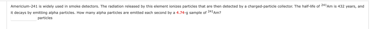 Americium-241 is widely used in smoke detectors. The radiation released by this element ionizes particles that are then detected by a charged-particle collector. The half-life of 241Am is 432 years, and
241 Am?
it decays by emitting alpha particles. How many alpha particles are emitted each second by a 4.74-g sample of
particles