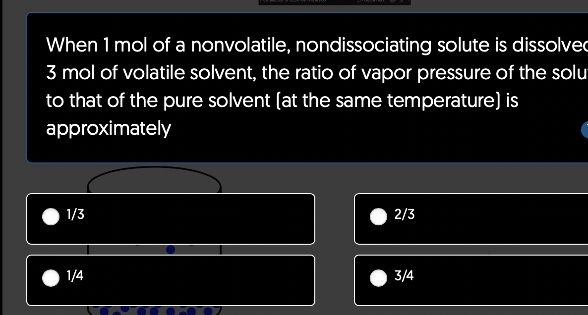 When 1 mol of a nonvolatile, nondissociating solute is dissolve
3 mol of volatile solvent, the ratio of vapor pressure of the solu
to that of the pure solvent (at the same temperature) is
approximately
1/3
1/4
2/3
3/4