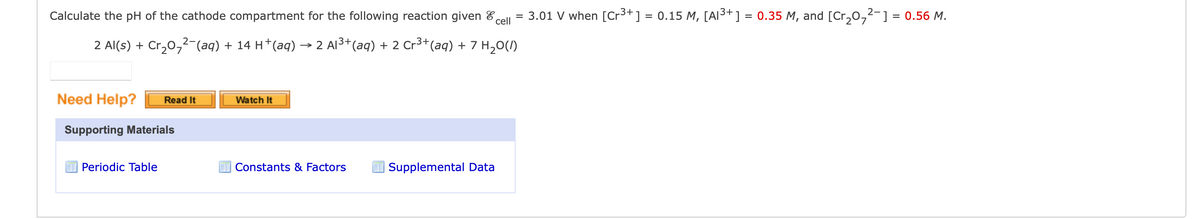 Calculate the pH of the cathode compartment for the following reaction given
cell
2 Al(s) + Cr₂0₂²¯(aq) + 14 H*(aq) → 2 Al³+ (aq) + 2 Cr³+ (aq) + 7 H₂O(l)
Need Help?
Read It
Supporting Materials
Periodic Table
Watch It
Constants & Factors
Supplemental Data
3.01 V when [Cr³+] = 0.15 M, [A1³+] = 0.35 M, and [Cr₂0₂²- ] = 0.56 M.