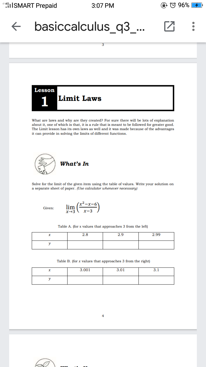 4|SMART Prepaid
3:07 PM
@ © 96%
basiccalculus_q3_...
Lesson
Limit Laws
1
What are laws and why are they created? For sure there will be lots of explanation
about it, one of which is that, it is a rule that is meant to be followed for greater good.
The Limit lesson has its own laws as well and it was made because of the advantages
it can provide in solving the limits of different functions.
What's In
Solve for the limit of the given item using the table of values. Write your solution on
a separate sheet of paper. (Use calculator uwhenever necessary)
lim ()
Given:
X-3
X-3
Table A. (for x values that approaches 3 from the left)
2.8
2.9
2.99
y
Table B. (for x values that approaches 3 from the right)
3.001
3.01
3.1
y
4
...
