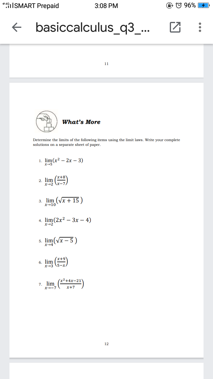 *49i|SMART Prepaid
3:08 PM
@ © 96%
basiccalculus_q3_...
11
What's More
Determine the limits of the following items using the limit laws. Write your complete
solutions on a separate sheet of paper.
1. lim(x2 - 2х - 3)
X+5
2. lim ()
X-2
3. lim (Vx + 15 )
x-10
4. lim(2x² – 3x – 4)
x2
5. lim
( – 5)
6. lim
x² +4x-21Y
7. lim (*2)
X--7
x+7
12
