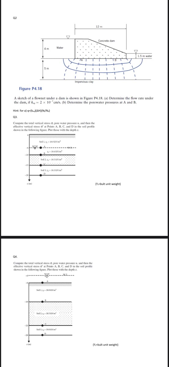 Q2
12 m
Concrete dam
4 m
Water
1.5 m water
5 m
Impervious clay
Figure P4.18
A sketch of a flownet under a dam is shown in Figure P4.18. (a) Determine the flow rate under
the dam, if k = 2 x 10°cm/s. (b) Determine the porewater pressures at A and B.
Hint: for a) q=(keaMAH)(N/N.)
Q3.
Compute the total vertical stress G. pore water pressure u, and then the
effective vertical stress o at Points A. B. C. and D in the soil profile
shown in the following figure. Plot those with the depth z.
Sol 3y I83ANim
z (m)
(Y=bult unit weight)
Q4.
Compute the total vertical stress G. pore water pressure u, and then the
effective vertical stress o at Points A. B. C. and D in the soil profile
shown in the following figure. Plot those with the depthz
Sol L IROAN
Soil 2 Y IRSAN
Soil 3 Y, 19.0AN
(Y=bult unit weight)
