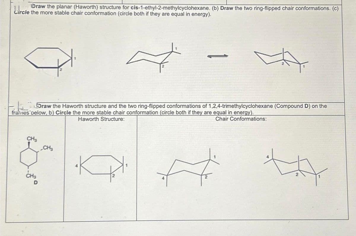 Draw the planar (Haworth) structure for cis-1-ethyl-2-methylcyclohexane. (b) Draw the two ring-flipped chair conformations. (c)
Circle the more stable chair conformation (circle both if they are equal in energy).
CH₂
7
Draw the Haworth structure and the two ring-flipped conformations of 1,2,4-trimethylcyclohexane (Compound D) on the
fratnes pelow, b) Circle the more stable chair conformation (circle both if they are equal in energy).
Haworth Structure:
Chair Conformations:
CH3
CH₂
-
P