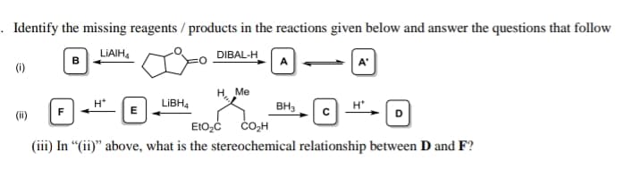 Identify the missing reagents / products in the reactions given below and answer the questions that follow
LIAIH,
DIBAL-H
(i)
H. Me
H*
LIBH4
BH3
E
(ii)
čO,H
(iii) In “(ii)" above, what is the stereochemical relationship between D and F?
