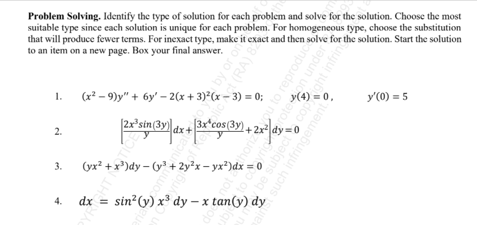 Problem Solving. Identify the type of solution for cach problem and solve for the solution. Choose the most
suitable type since each solution is unique for each problem. For homogeneous type, choose the substitution
that will produce fewer terms. For inexact type, make it exact and then solve for the solution. Start the solution
to an item on a new page. Box your final answer.
1.
(x2 – 9)y" + 6y' – 2(x + 3)²(x- 3) = 0;
y(4) = 0 ,
y'(0) = 5
|3x*cos(3y).
|dx+
2.
+2x²ldv
Jdy:
3.
(yx?
= 0
+3
dy – x tan(y) dy
4.
dx =
sin?(y) a
pomm
Inical
i (RA)
oyrig
reproduce
oter
on under
dight infring
subject
such infringement.

