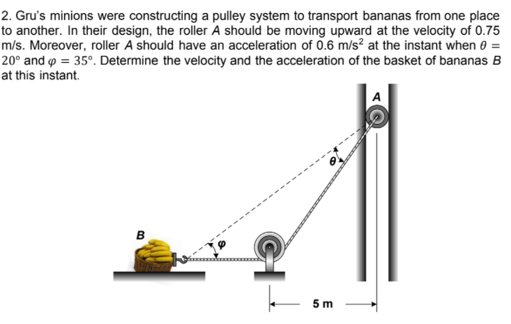 2. Gru's minions were constructing a pulley system to transport bananas from one place
to another. In their design, the roller A should be moving upward at the velocity of 0.75
m/s. Moreover, roller A should have an acceleration of 0.6 m/s? at the instant when 0 =
20° and p = 35°. Determine the velocity and the acceleration of the basket of bananas B
at this instant.
A
в
5 m
