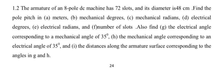 1.2 The armature of an 8-pole de machine has 72 slots, and its diameter is48 cm .Find the
pole pitch in (a) meters, (b) mechanical degrees, (c) mechanical radians, (d) electrical
degrees, (e) electrical radians, and (f)number of slots .Also find (g) the electrical angle
corresponding to a mechanical angle of 35", (h) the mechanical angle corresponding to an
electrical angle of 3s", and (i) the distances along the armature surface corresponding to the
angles in g and h.
24
