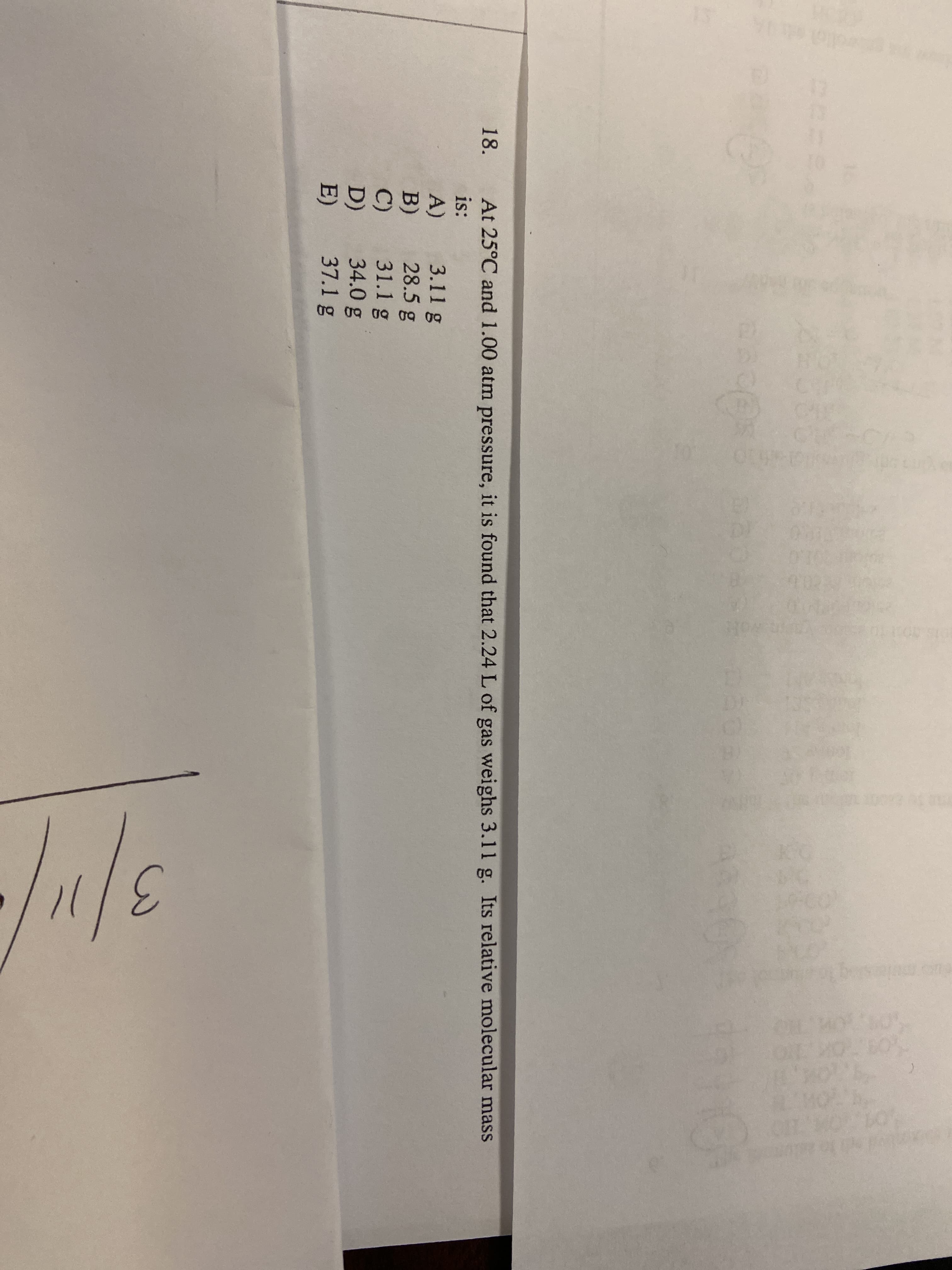 At 25°C and 1.00 atm pressure, it is found that 2.24 L of gas weighs 3.11 g. Its relative molecular mass
is:
18.
A)
B)
C)
D)
E)
3.11 g
28.5 g
31.1 g
34.0 g
37.1 g
