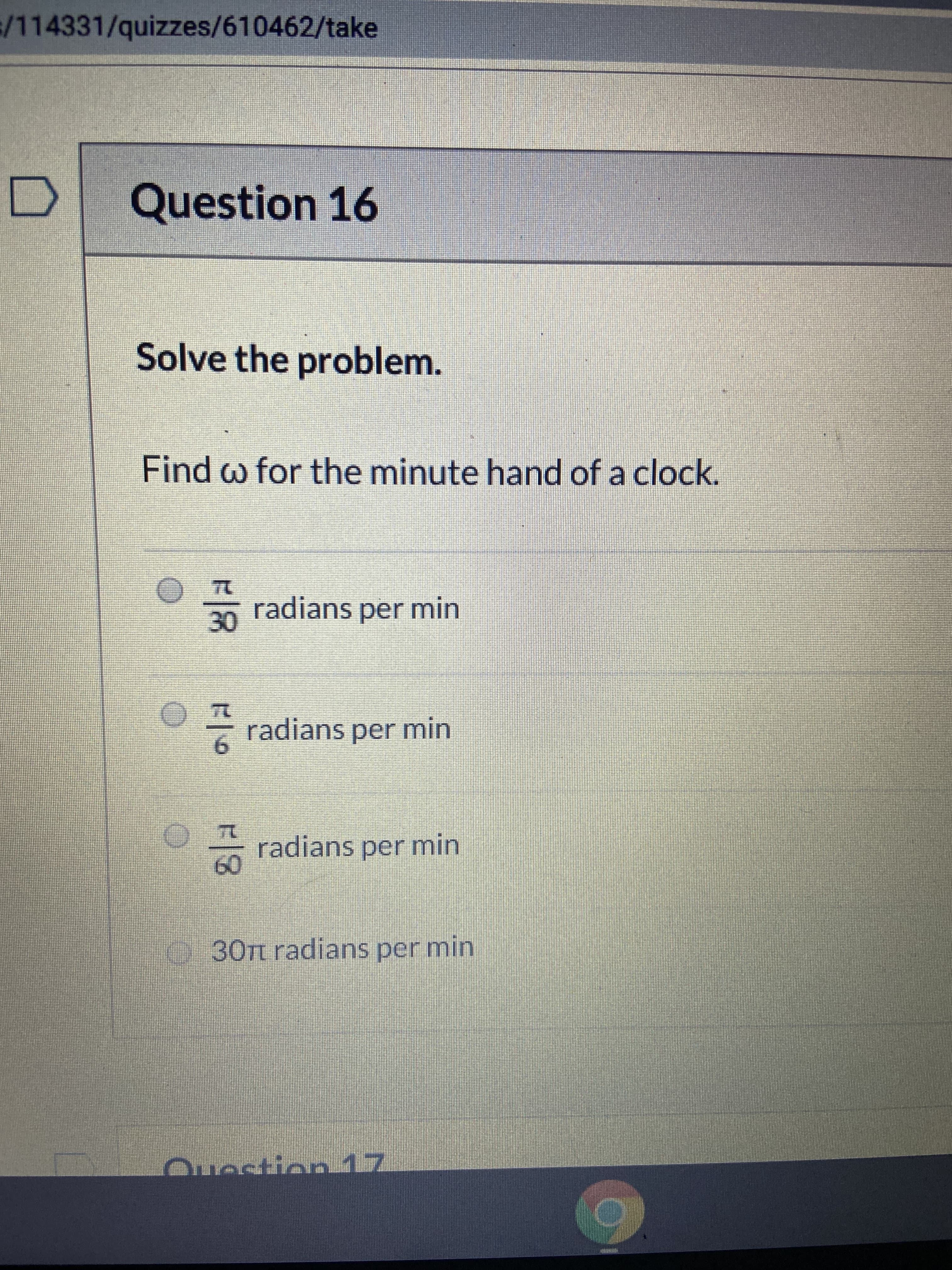 /114331/quizzes/610462/take
Question 16
Solve the problem.
Find w for the minute hand of a clock.
30
radians per min
radians per min
9.
radians per min
60
30TL radians per min
Question 17
R/8
