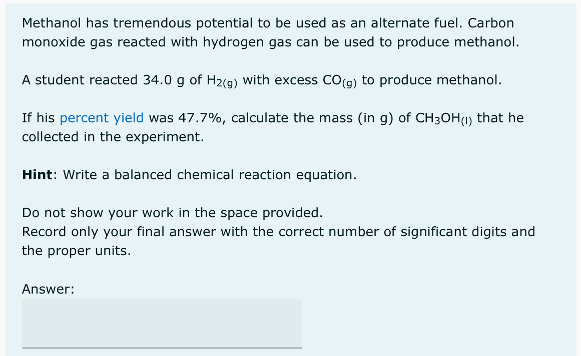 Methanol has tremendous potential to be used as an alternate fuel. Carbon
monoxide gas reacted with hydrogen gas can be used to produce methanol.
A student reacted 34.0 g of H₂(g) with excess CO(g) to produce methanol.
If his percent yield was 47.7%, calculate the mass (in g) of CH3OH(1) that he
collected in the experiment.
Hint: Write a balanced chemical reaction equation.
Do not show your work in the space provided.
Record only your final answer ith the correct number of significant digits and
the proper units.
Answer: