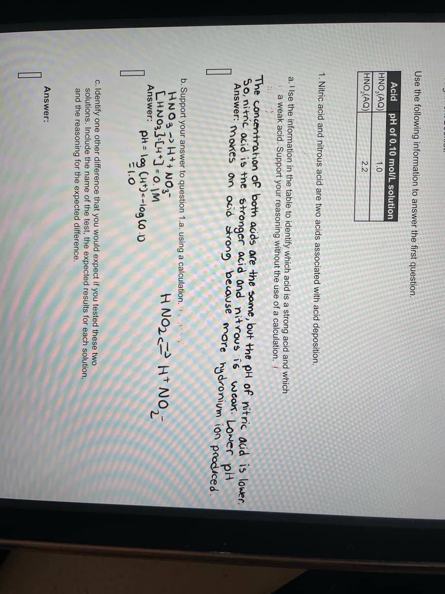 Use the following information to answer the first question.
Acid pH of 0.10 mol/L solution
HNO (AQ)
1.0
HNO₂(AQ)
2.2
1. Nitric acid and nitrous acid are two acids associated with acid deposition.
a. I Ise the information in the table to identify which acid is a strong acid and which
a weak acid. Support your reasoning without the use of a calculation. (
The concentration of both acids are the same, but the pH of nitric acid is lower.
So, nitric acid is the stronger acid and nitrous is
Answer: makes an acid strong because more hydronium ion produced.
weak. Lower pH
1
b. Support your answer to question 1.a. using a calculation.
HNO3 -> H+ + NO3-
CHNO3] [4]=0.jM
Answer: pH = log (H+)--log (0.1)
=1.0
c. Identify one other difference that you would expect if you tested these two
solutions. Include the name of the test, the expected results for each solution,
and the reasoning for the expected difference.
1
HNO₂ HNO₂
Answer: