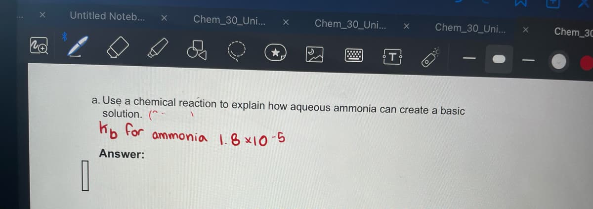 X
Untitled Noteb... X
Chem_30_Uni... X
1
★
Chem_30_Uni... X Chem_30_Uni...
a. Use a chemical reaction to explain how aqueous ammonia can create a basic
solution.
Kb for ammonia 1.8x10-5
Answer:
X
Chem_3C