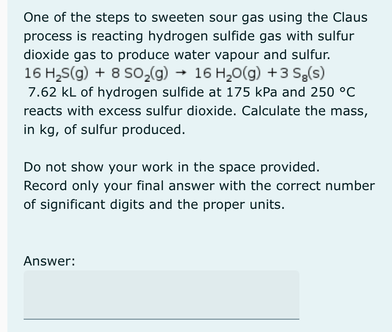 One of the steps to sweeten sour gas using the Claus
process is reacting hydrogen sulfide gas with sulfur
dioxide gas to produce water vapour and sulfur.
16 H₂S(g) + 8 SO₂(g) → 16 H₂O(g) + 3 Sg(s)
7.62 kL of hydrogen sulfide at 175 kPa and 250 °C
reacts with excess sulfur dioxide. Calculate the mass,
in kg, of sulfur produced.
Do not show your work in the space provided.
Record only your final answer with the correct number
of significant digits and the proper units.
Answer: