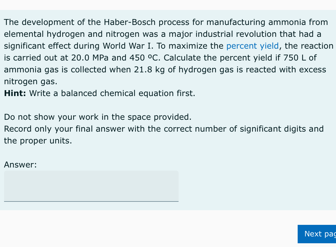 The development of the Haber-Bosch process for manufacturing ammonia from
elemental hydrogen and nitrogen was a major industrial revolution that had a
significant effect during World War I. To maximize the percent yield, the reaction
is carried out at 20.0 MPa and 450 °C. Calculate the percent yield if 750 L of
ammonia gas is collected when 21.8 kg of hydrogen gas is reacted with excess
nitrogen gas.
Hint: Write a balanced chemical equation first.
Do not show your work in the space provided.
Record only your final answer with the correct number of significant digits and
the proper units.
Answer:
Next pag