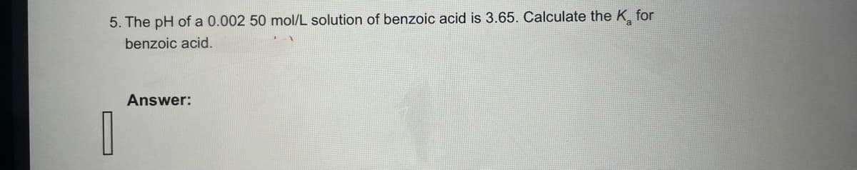 5. The pH of a 0.002 50 mol/L solution of benzoic acid is 3.65. Calculate the K for
benzoic acid.
1
Answer: