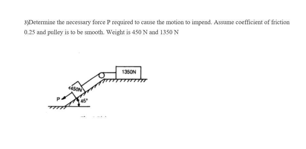 3)Determine the necessary force P required to cause the motion to impend. Assume coefficient of friction
0.25 and pulley is to be smooth. Weight is 450 N and 1350 N
1350N
<450N
45°
