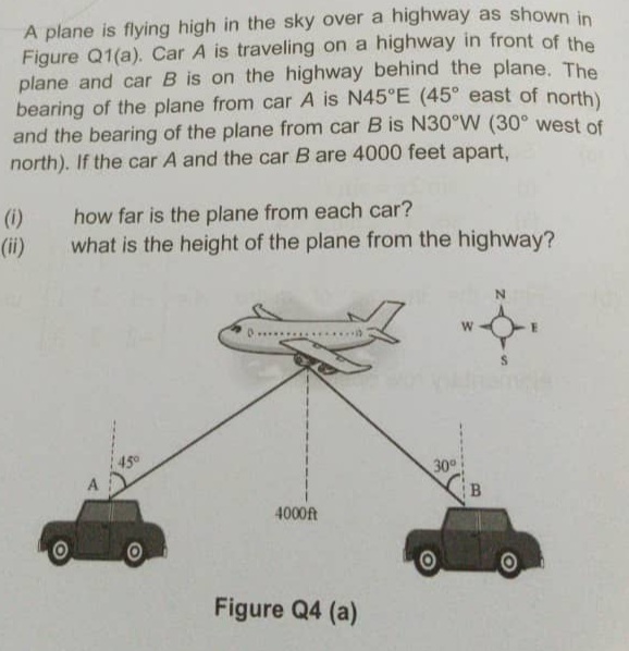 A plane is flying high in the sky over a highway as shown in
Figure Q1(a). Car A is traveling on a highway in front of the
plane and car B is on the highway behind the plane. The
bearing of the plane from car A is N45°E (45° east of north)
and the bearing of the plane from car B is N30°W (30° west of
north). If the car A and the car B are 4000 feet apart,
how far is the plane from each car?
what is the height of the plane from the highway?
(i)
(ii)
W
45°
30
A
B.
4000ft
Figure Q4 (a)
