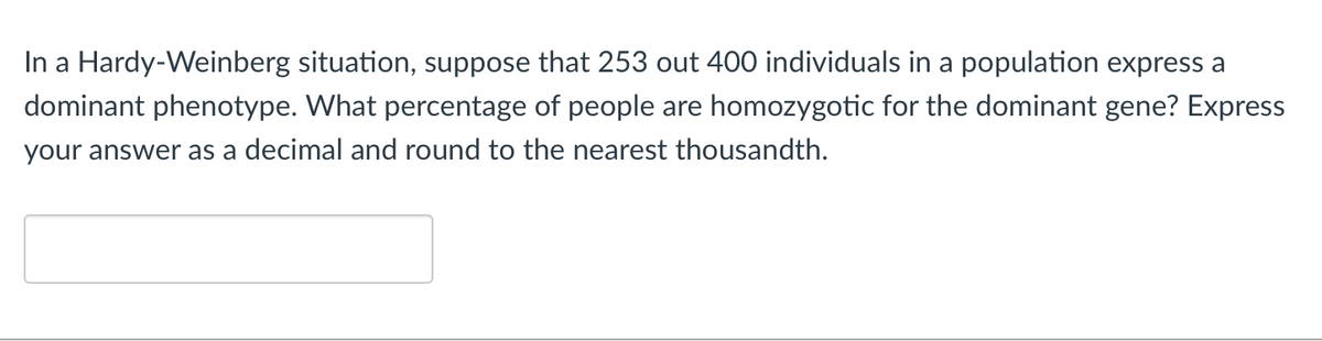 In a Hardy-Weinberg situation, suppose that 253 out 400 individuals in a population express a
dominant phenotype. What percentage of people are homozygotic for the dominant gene? Express
your answer as a decimal and round to the nearest thousandth.
