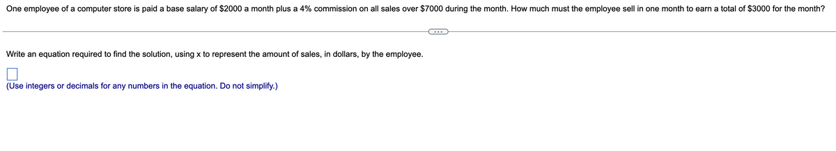 One employee of a computer store is paid a base salary of $2000 a month plus a 4% commission on all sales over $7000 during the month. How much must the employee sell in one month to earn a total of $3000 for the month?
Write an equation required to find the solution, using x to represent the amount of sales, in dollars, by the employee.
(Use integers or decimals for any numbers in the equation. Do not simplify.)
