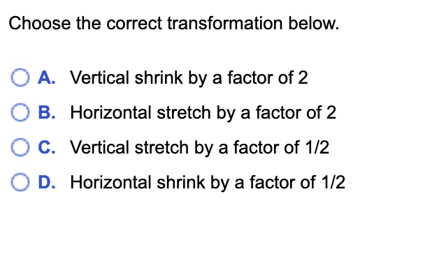Choose the correct transformation below.
O A. Vertical shrink by a factor of 2
B. Horizontal stretch by a factor of 2
C. Vertical stretch by a factor of 1/2
D. Horizontal shrink by a factor of 1/2
