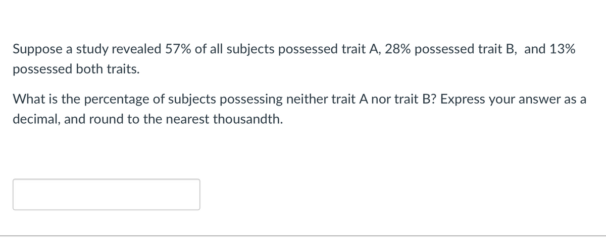 Suppose a study revealed 57% of all subjects possessed trait A, 28% possessed trait B, and 13%
possessed both traits.
What is the percentage of subjects possessing neither trait A nor trait B? Express your answer as a
decimal, and round to the nearest thousandth.
