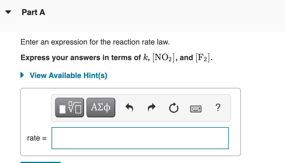Part A
Enter an expression for the reaction rate law.
Express your answers in terms of k, [NO2], and [F2].
• View Available Hint(s)
?
rate =
