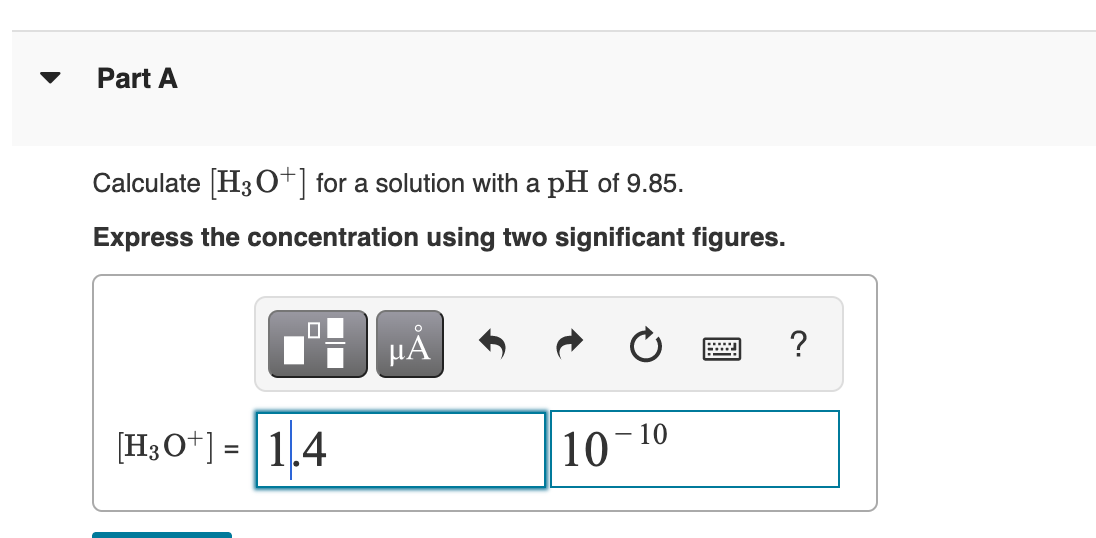 Part A
Calculate H30*| for a solution with a pH of 9.85.
Express the concentration using two significant figures.
?
[H3O*] = |1.4
10-
- 10
%3D
