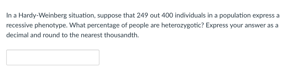 In a Hardy-Weinberg situation, suppose that 249 out 400 individuals in a population express a
recessive phenotype. What percentage of people are heterozygotic? Express your answer as a
decimal and round to the nearest thousandth.
