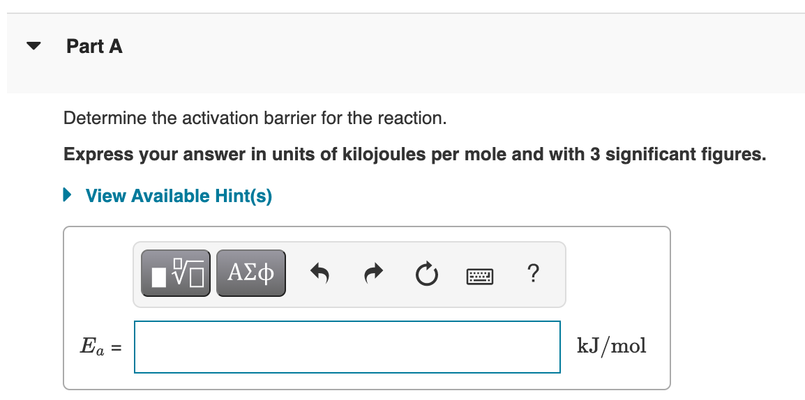 Part A
Determine the activation barrier for the reaction.
Express your answer in units of kilojoules per mole and with 3 significant figures.
View Available Hint(s)
Hν ΑΣφ
Ea =
kJ/mol
