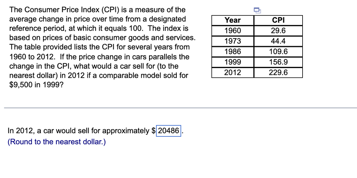 The Consumer Price Index (CPI) is a measure of the
average change in price over time from a designated
reference period, at which it equals 100. The index is
based on prices of basic consumer goods and services.
The table provided lists the CPI for several years from
1960 to 2012. If the price change in cars parallels the
change in the CPI, what would a car sell for (to the
nearest dollar) in 2012 if a comparable model sold for
$9,500 in 1999?
Year
CPI
1960
29.6
1973
44.4
1986
109.6
1999
156.9
2012
229.6
In 2012, a car would sell for approximately $ 20486
(Round to the nearest dollar.)
